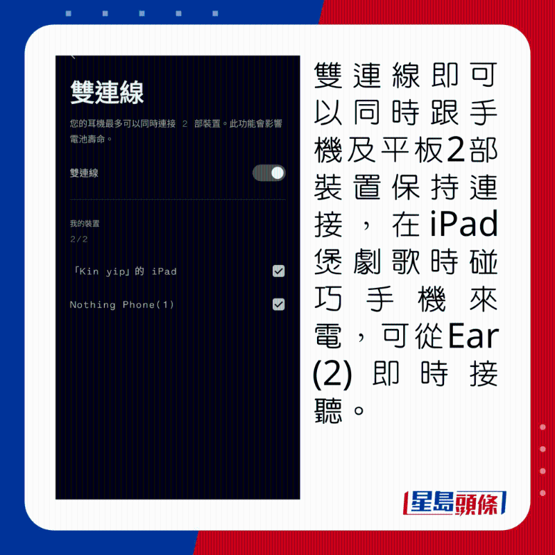 雙連線即可以同時(shí)跟手機(jī)及平板2部裝置保持連接，在iPad煲劇歌時(shí)碰巧手機(jī)來(lái)電，可從Ear (2)即時(shí)接聽(tīng)。