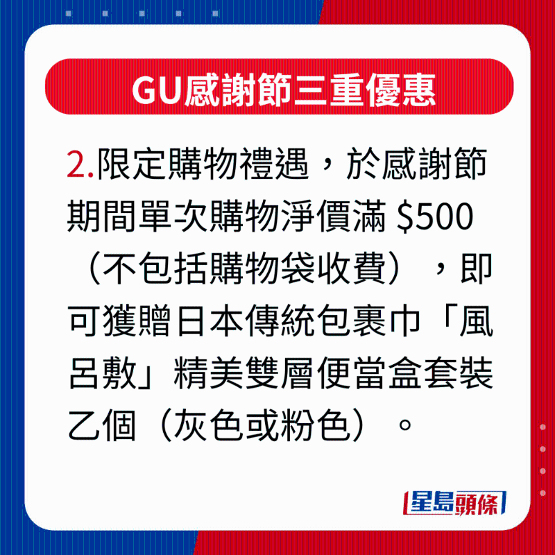 GU感謝節(jié)三重優(yōu)惠，2.限定購物禮遇，凡于感謝節(jié)活動期間單次購物凈價滿 $500（不包括購物袋收費），即可獲贈日本傳統(tǒng)包裹巾“風(fēng)呂敷”精美雙層便當(dāng)盒套裝乙個（灰色或粉色），最適合作為秋游野餐或上班族帶飯的之選。