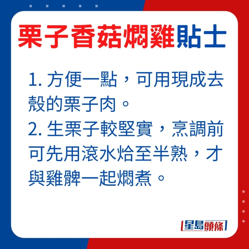 想方便一點(diǎn)，可選用現(xiàn)成去殼的栗子肉，由于生栗子較堅(jiān)實(shí)，烹調(diào)前可先用滾水烚至半熟，才與雞髀一起燜煮。