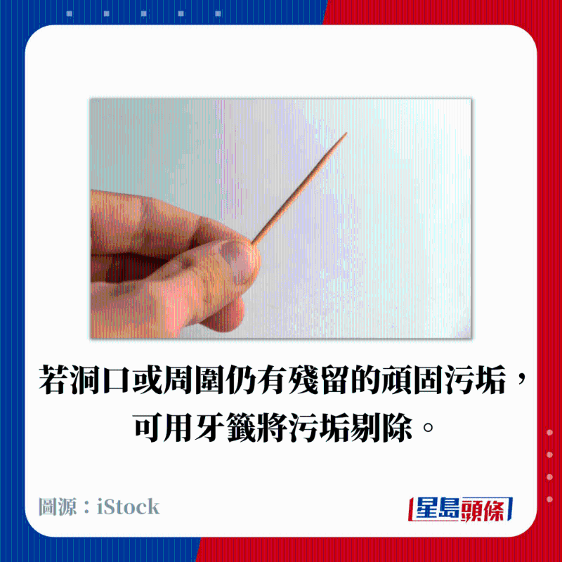 若洞口或周圍仍有殘留的頑固污垢， 可用牙簽將污垢剔除。